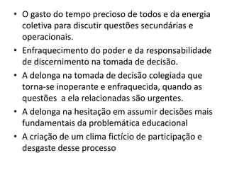 • O gasto do tempo precioso de todos e da energia
coletiva para discutir questões secundárias e
operacionais.
• Enfraquecimento do poder e da responsabilidade
de discernimento na tomada de decisão.
• A delonga na tomada de decisão colegiada que
torna-se inoperante e enfraquecida, quando as
questões a ela relacionadas são urgentes.
• A delonga na hesitação em assumir decisões mais
fundamentais da problemática educacional
• A criação de um clima fictício de participação e
desgaste desse processo
 