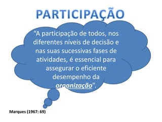 “A participação de todos, nos
diferentes níveis de decisão e
nas suas sucessivas fases de
atividades, é essencial para
assegurar o eficiente
desempenho da
organização”.
Marques (1967: 69)
 