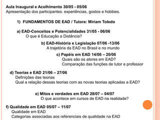 Aula Inaugural e Acolhimento 30/05 - 05/06
Apresentação dos participantes: experiências, gostos e hobbies.
1) FUNDAMENTOS DE EAD / Tutora: Miriam Toledo
a) EAD-Conceitos e Potencialidades 31/05 - 06/06
O que é Educação a Distância?
b) EAD-História e Legislação 07/06 -13/06
A trajetória da EAD no Brasil e no mundo
c) Papéis em EAD 14/06 – 20/06
Quais são os atores em EAD?
Comparação das funções de tutor e professor
d) Teorias e EAD 21/06 – 27/06
Definições das teorias
Qual a relação dessas teorias com as novas teorias aplicadas a EAD?
e) Mitos e verdades em EAD 28/07 – 04/07
O que acontece em cursos de EAD na realidade?
f) Qualidade em EAD 05/07 – 11/07
Qualidade em EAD
Categorias associadas aos referenciais de qualidade na EAD
 
