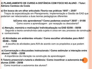 2) PLANEJAMENTO DE CURSO A DISTÂNCIA COM FOCO NO ALUNO / Tutor:
Adriano Cardoso da Costa
a) Em busca de um olhar articulado /Teoria nas práticas 19/07 – 25/07
Traços da especialização em Planejamento, Implementação e Gestão de EAD que
poderiam ser relacionados a duas teorias pedagógicas diferentes
b)Como nós aprendemos? Como podemos ensinar? 26/07 – 01/08
Como ocorre a aprendizagem : por recepção ou descoberta?
c) Atenção, memória e motivação/ Individualização na EAD 02/08 – 08/08
Segundo a teoria construtivista cada sujeito é único em seu processo de construção
e conhecimento
d) Atividades em ambientes virtuais / Como escolher atividades para AVA?
09/08 – 15/08
A escolha de atividades para AVA de acordo com os propósitos a que podem
servir
e) Conversação e discussões instrucionais / Como estimular a interação entre
alunos? 16/08 – 22/08
A importância da interação na construção da aprendizagem
f) Tutoria presencial e tutoria a distância / Como incentivar a autonomia dos
alunos 23/08 – 29/08
Como incentivar a autonomia dos alunos?
 