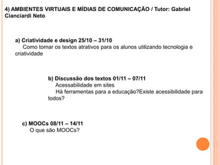 4) AMBIENTES VIRTUAIS E MÍDIAS DE COMUNICAÇÃO / Tutor: Gabriel
Cianciardi Neto
a) Criatividade e design 25/10 – 31/10
Como tornar os textos atrativos para os alunos utilizando tecnologia e
criatividade
b) Discussão dos textos 01/11 – 07/11
Acessabilidade em sites
Há ferramentas para a educação?Existe acessibilidade para
todos?
c) MOOCs 08/11 – 14/11
O que são MOOCs?
 