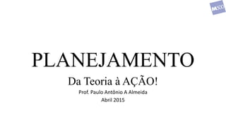 PLANEJAMENTO
Da Teoria à AÇÃO!
Prof. Paulo Antônio A Almeida
Abril 2015
 