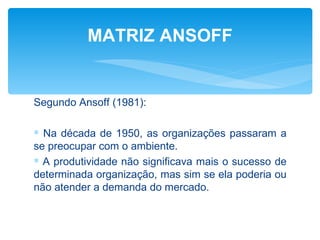 MATRIZ ANSOFF


Segundo Ansoff (1981):

∗ Na década de 1950, as organizações passaram a
se preocupar com o ambiente.
∗ A produtividade não significava mais o sucesso de
determinada organização, mas sim se ela poderia ou
não atender a demanda do mercado.
 