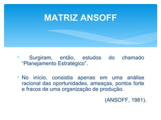 MATRIZ ANSOFF



∗      Surgiram, então, estudos     do    chamado
    “Planejamento Estratégico”.

∗ No início, consistia apenas em uma análise
  racional das oportunidades, ameaças, pontos forte
  e fracos de uma organização de produção.

                                   (ANSOFF, 1981).
 