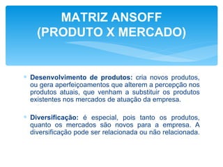 MATRIZ ANSOFF
    (PRODUTO X MERCADO)


∗ Desenvolvimento de produtos: cria novos produtos,
  ou gera aperfeiçoamentos que alterem a percepção nos
  produtos atuais, que venham a substituir os produtos
  existentes nos mercados de atuação da empresa.

∗ Diversificação: é especial, pois tanto os produtos,
  quanto os mercados são novos para a empresa. A
  diversificação pode ser relacionada ou não relacionada.
 