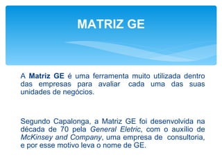 MATRIZ GE



A Matriz GE é uma ferramenta muito utilizada dentro
das empresas para avaliar cada uma das suas
unidades de negócios.


Segundo Capalonga, a Matriz GE foi desenvolvida na
década de 70 pela General Eletric, com o auxílio de
McKinsey and Company, uma empresa de consultoria,
e por esse motivo leva o nome de GE.
 
