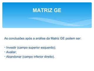 MATRIZ GE




As conclusões após a análise da Matriz GE podem ser:

• Investir (campo superior esquerdo);
• Avaliar;
• Abandonar (campo inferior direito).
 