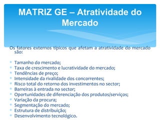 MATRIZ GE – Atratividade do
             Mercado

Os fatores externos típicos que afetam a atratividade do mercado
  são:

∗   Tamanho do mercado;
∗   Taxa de crescimento e lucratividade do mercado;
∗   Tendências de preço;
∗   Intensidade da rivalidade dos concorrentes;
∗   Risco total do retorno dos investimentos no sector;
∗   Barreiras à entrada no sector;
∗   Oportunidades de diferenciação dos produtos/serviços;
∗   Variação da procura;
∗   Segmentação do mercado;
∗   Estrutura de distribuição;
∗   Desenvolvimento tecnológico.
 