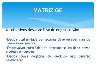 MATRIZ GE


Os objetivos dessa análise de negócios são:

∗Decidir qual unidade de negócios deve receber mais ou
menos investimentos;
∗Desenvolver estratégias de crescimento incluindo novos
produtos e negócios;
∗Decidir quais negócios ou produtos não deverão
permanecer.
 