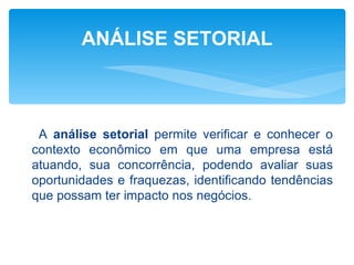 ANÁLISE SETORIAL



 A análise setorial permite verificar e conhecer o
contexto econômico em que uma empresa está
atuando, sua concorrência, podendo avaliar suas
oportunidades e fraquezas, identificando tendências
que possam ter impacto nos negócios.
 