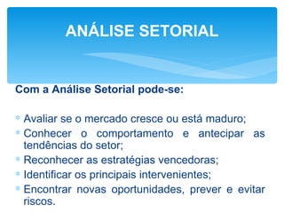 ANÁLISE SETORIAL


Com a Análise Setorial pode-se:

∗ Avaliar se o mercado cresce ou está maduro;
∗ Conhecer o comportamento e antecipar as
  tendências do setor;
∗ Reconhecer as estratégias vencedoras;
∗ Identificar os principais intervenientes;
∗ Encontrar novas oportunidades, prever e evitar
  riscos.
 