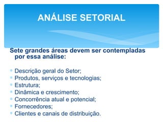 ANÁLISE SETORIAL


Sete grandes áreas devem ser contempladas
 por essa análise:

∗   Descrição geral do Setor;
∗   Produtos, serviços e tecnologias;
∗   Estrutura;
∗   Dinâmica e crescimento;
∗   Concorrência atual e potencial;
∗   Fornecedores;
∗   Clientes e canais de distribuição.
 