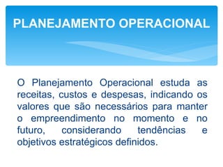 PLANEJAMENTO OPERACIONAL



O Planejamento Operacional estuda as
receitas, custos e despesas, indicando os
valores que são necessários para manter
o empreendimento no momento e no
futuro,    considerando     tendências  e
objetivos estratégicos definidos.
 