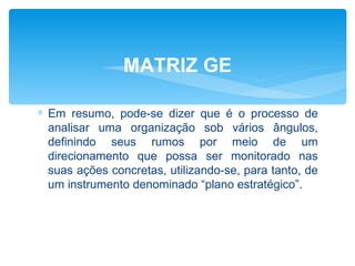 MATRIZ GE

∗ Em resumo, pode-se dizer que é o processo de
  analisar uma organização sob vários ângulos,
  definindo seus rumos por meio de um
  direcionamento que possa ser monitorado nas
  suas ações concretas, utilizando-se, para tanto, de
  um instrumento denominado “plano estratégico”.
 