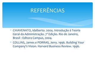 REFERÊNCIAS


∗ CHIAVENATO, Idalberto. 2004. Introdução à Teoria
  Geral da Administração. 7ª Edição. Rio de Janeiro,
  Brasil : Editora Campus, 2004.
∗ COLLINS, James e PORRAS, Jerry. 1996. Building Your
  Company's Vision. Harvard Business Review. 1996.
 