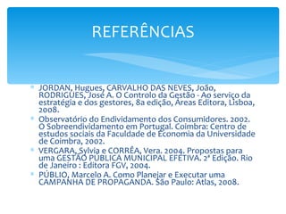 REFERÊNCIAS


∗ JORDAN, Hugues, CARVALHO DAS NEVES, João,
  RODRIGUES, José A. O Controlo da Gestão - Ao serviço da
  estratégia e dos gestores, 8a edição, Áreas Editora, Lisboa,
  2008.
∗ Observatório do Endividamento dos Consumidores. 2002.
  O Sobreendividamento em Portugal. Coimbra: Centro de
  estudos sociais da Faculdade de Economia da Universidade
  de Coimbra, 2002.
∗ VERGARA, Sylvia e CORRÊA, Vera. 2004. Propostas para
  uma GESTÃO PÚBLICA MUNICIPAL EFETIVA. 2ª Edição. Rio
  de Janeiro : Editora FGV, 2004.
∗ PÚBLIO, Marcelo A. Como Planejar e Executar uma
  CAMPANHA DE PROPAGANDA. São Paulo: Atlas, 2008.
 