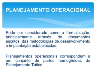 PLANEJAMENTO OPERACIONAL



Pode ser considerado como a formalização,
principalmente    através    de   documentos
escritos, das metodologias de desenvolvimento
e implantação estabelecidas.

Planejamentos operacionais correspondem a
um conjunto de partes homogêneas do
Planejamento Tático.
 