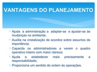 VANTAGENS DO PLANEJAMENTO


 ∗ Ajuda a administração a adaptar-se e ajustar-se às
   mudanças no ambiente;
 ∗ Auxilia na cristalização de acordos sobre assuntos de
   importância;
 ∗ Capacita os administradores a verem o quadro
   operativo inteiro com maior clareza;
 ∗ Ajuda a estabelecer mais precisamente a
   responsabilidade;
 ∗ Proporciona um sentido de ordem às operações.
 