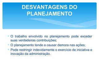 DESVANTAGENS DO
          PLANEJAMENTO


∗ O trabalho envolvido no planejamento pode exceder
  suas verdadeiras contribuições;
∗ O planejamento tende a causar demora nas ações;
∗ Pode restringir indevidamente o exercício de iniciativa e
  inovação da administração.
 