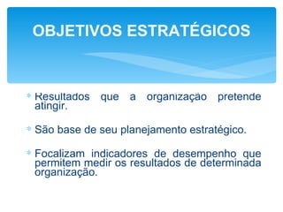 OBJETIVOS ESTRATÉGICOS



∗ Resultados que a organização pretende
  atingir.

∗ São base de seu planejamento estratégico.

∗ Focalizam indicadores de desempenho que
  permitem medir os resultados de determinada
  organização.
 