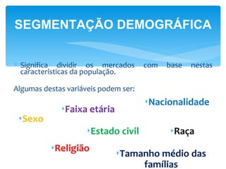 SEGMENTAÇÃO DEMOGRÁFICA


∗ Significa dividir os mercados       com   base   nestas
  características da população.

Algumas destas variáveis podem ser:
                                      ‣Nacionalidade
             ‣Faixa etária
 ‣Sexo
                     ‣Estado civil          ‣Raça
          ‣Religião
                             ‣Tamanho médio das
                                  famílias
 