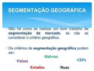 SEGMENTAÇÃO GEOGRÁFICA


∗ Não há como se realizar um bom trabalho de
  segmentação de mercado, se não se
  considerar o critério geográfico.

∗ Os critérios da segmentação geográfica podem
  ser:
                      ‣Bairros
     ‣Países                             ‣CEPs
               ‣Estados          ‣Ruas
 