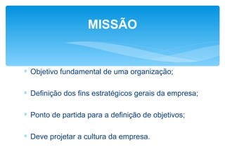MISSÃO


∗ Objetivo fundamental de uma organização;

∗ Definição dos fins estratégicos gerais da empresa;

∗ Ponto de partida para a definição de objetivos;

∗ Deve projetar a cultura da empresa.
 