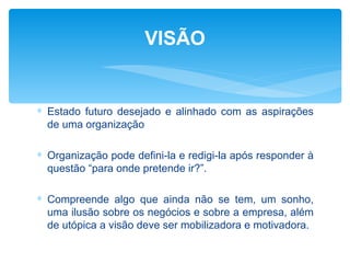 VISÃO


∗ Estado futuro desejado e alinhado com as aspirações
  de uma organização

∗ Organização pode defini-la e redigi-la após responder à
  questão “para onde pretende ir?”.

∗ Compreende algo que ainda não se tem, um sonho,
  uma ilusão sobre os negócios e sobre a empresa, além
  de utópica a visão deve ser mobilizadora e motivadora.
 