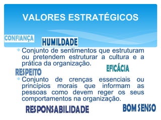 VALORES ESTRATÉGICOS


∗ Conjunto de sentimentos que estruturam
  ou pretendem estruturar a cultura e a
  prática da organização.

∗ Conjunto de crenças essenciais ou
  princípios morais que informam as
  pessoas como devem reger os seus
  comportamentos na organização.
 