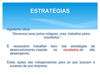 ESTRATÉGIAS


Agostinho dizia:
  “Devemos rezar pelos milagres ,mas, trabalhar pelos
                      resultados.”

É     necessário trabalhar    bem    nas estratégias de
    desenvolvimento visando     os    resultados de  alto
    desempenho.

Estas ações são indispensáveis para os que buscam o
 sucesso de sua empresa.
 