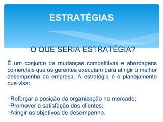 ESTRATÉGIAS


        O QUE SERIA ESTRATÉGIA?
É um conjunto de mudanças competitivas e abordagens
comerciais que os gerentes executam para atingir o melhor
desempenho da empresa. A estratégia é o planejamento
que visa:

∗Reforçar a posição da organização no mercado;
∗Promover a satisfação dos clientes;
∗Atingir os objetivos de desempenho.
 