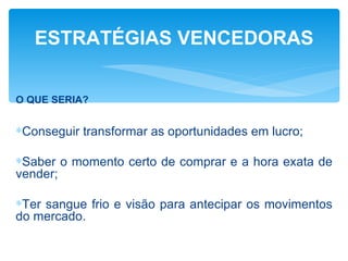 ESTRATÉGIAS VENCEDORAS


O QUE SERIA?


∗Conseguir transformar as oportunidades em lucro;

∗Saber o momento certo de comprar e a hora exata de
vender;

∗Ter sangue frio e visão para antecipar os movimentos
do mercado.
 