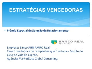 ESTRATÉGIAS VENCEDORAS


∗ Prêmio Especial de Solução de Relacionamento:




 Empresa: Banco ABN AMRO Real
 Case: Uma fábrica de campanhas que funciona – Gestão do
 Ciclo de Vida do Cliente.
 Agência: MarketData Global Consulting
 