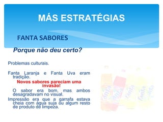 MÁS ESTRATÉGIAS

    FANTA SABORES
  Porque não deu certo?
Problemas culturais.

Fanta Laranja e Fanta Uva eram
  tradição.
     Novos sabores pareciam uma
                invasão!
  O sabor era bom, mas ambos
  desagradavam no visual.
Impressão era que a garrafa estava
  cheia com água suja ou algum resto
  de produto de limpeza.
 