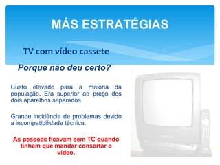 MÁS ESTRATÉGIAS

    TV com vídeo cassete
  Porque não deu certo?

Custo elevado para a maioria da
população. Era superior ao preço dos
dois aparelhos separados.

Grande incidência de problemas devido
a incompatibilidade técnica.

As pessoas ficavam sem TC quando
  tinham que mandar consertar o
              vídeo.
 