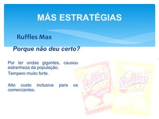 MÁS ESTRATÉGIAS

   Ruffles Max
  Porque não deu certo?

Por ter ondas gigantes, causou
estranheza da população.
Tempero muito forte.

Alto custo inclusive   para   os
comerciantes.
 