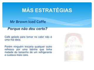 MÁS ESTRATÉGIAS

    Mr Brown Iced Coffe
  Porque não deu certo?

Café gelado para tomar no calor não é
uma má ideia.

Porém ninguém trocaria qualquer outro
refresco por uma latinha que tinha
metade do tamanho de um refrigerante
e custava mais caro.
 
