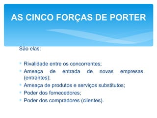 AS CINCO FORÇAS DE PORTER


 São elas:

 ∗ Rivalidade entre os concorrentes;
 ∗ Ameaça de entrada de novas empresas
   (entrantes);
 ∗ Ameaça de produtos e serviços substitutos;
 ∗ Poder dos fornecedores;
 ∗ Poder dos compradores (clientes).
 