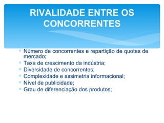 RIVALIDADE ENTRE OS
       CONCORRENTES

∗ Número de concorrentes e repartição de quotas de
  mercado;
∗ Taxa de crescimento da indústria;
∗ Diversidade de concorrentes;
∗ Complexidade e assimetria informacional;
∗ Nível de publicidade;
∗ Grau de diferenciação dos produtos;
 