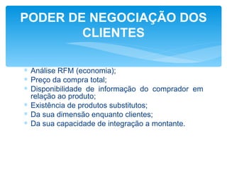 PODER DE NEGOCIAÇÃO DOS
        CLIENTES

∗ Análise RFM (economia);
∗ Preço da compra total;
∗ Disponibilidade de informação do comprador em
  relação ao produto;
∗ Existência de produtos substitutos;
∗ Da sua dimensão enquanto clientes;
∗ Da sua capacidade de integração a montante.
 
