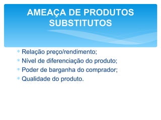 AMEAÇA DE PRODUTOS
      SUBSTITUTOS


∗ Relação preço/rendimento;
∗ Nível de diferenciação do produto;
∗ Poder de barganha do comprador;
∗ Qualidade do produto.
 