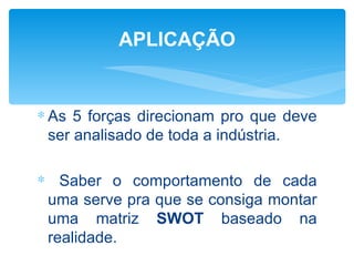 APLICAÇÃO


∗ As 5 forças direcionam pro que deve
  ser analisado de toda a indústria.

∗ Saber o comportamento de cada
 uma serve pra que se consiga montar
 uma matriz SWOT baseado na
 realidade.
 