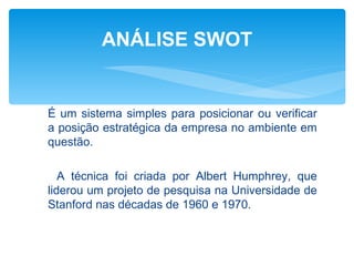 ANÁLISE SWOT


É um sistema simples para posicionar ou verificar
a posição estratégica da empresa no ambiente em
questão.

   A técnica foi criada por Albert Humphrey, que
liderou um projeto de pesquisa na Universidade de
Stanford nas décadas de 1960 e 1970.
 