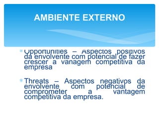 AMBIENTE EXTERNO


∗ Opportunities – Aspectos positivos
  da envolvente com potencial de fazer
  crescer a vanagem competitiva da
  empresa
∗ Threats – Aspectos negativos da
  envolvente    com    potencial  de
  comprometer       a       vantagem
  competitiva da empresa.
 