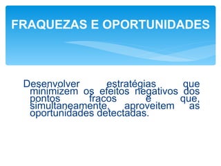 FRAQUEZAS E OPORTUNIDADES



 Desenvolver      estratégias    que
  minimizem os efeitos negativos dos
  pontos      fracos       e    que,
  simultaneamente, aproveitem as
  oportunidades detectadas.
 