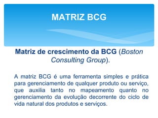 MATRIZ BCG


Matriz de crescimento da BCG (Boston
           Consulting Group).

A matriz BCG é uma ferramenta simples e prática
para gerenciamento de qualquer produto ou serviço,
que auxilia tanto no mapeamento quanto no
gerenciamento da evolução decorrente do ciclo de
vida natural dos produtos e serviços.
 