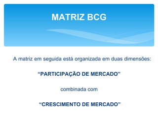 MATRIZ BCG



A matriz em seguida está organizada em duas dimensões:

         “PARTICIPAÇÃO DE MERCADO”

                  combinada com

          “CRESCIMENTO DE MERCADO”
 