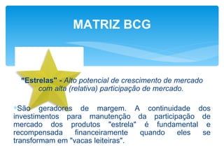 MATRIZ BCG



 "Estrelas" - Alto potencial de crescimento de mercado
      com alta (relativa) participação de mercado.

∗São geradores de margem. A continuidade dos
investimentos para manutenção da participação de
mercado dos produtos "estrela" é fundamental e
recompensada     financeiramente  quando eles se
transformam em "vacas leiteiras".
 