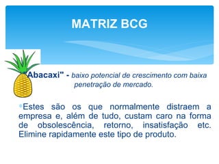 MATRIZ BCG



 "Abacaxi" - baixo potencial de crescimento com baixa
               penetração de mercado.


∗Estes são os que normalmente distraem a
empresa e, além de tudo, custam caro na forma
de obsolescência, retorno, insatisfação etc.
Elimine rapidamente este tipo de produto.
 