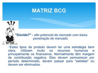 MATRIZ BCG



    "Dúvida?" - alto potencial de mercado com baixa
               penetração de mercado.

∗Estes tipos de produto devem ter uma estratégia bem
clara. Utilizam muito os recursos humanos e
principalmente os financeiros. Normalmente têm margem
de contribuição negativa. Eles devem permanecer por
período determinado, devem passar para "estrelas" ou
devem ser eliminados.
 